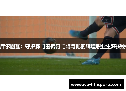库尔图瓦：守护球门的传奇门将与他的辉煌职业生涯探秘