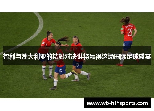 智利与澳大利亚的精彩对决谁将赢得这场国际足球盛宴