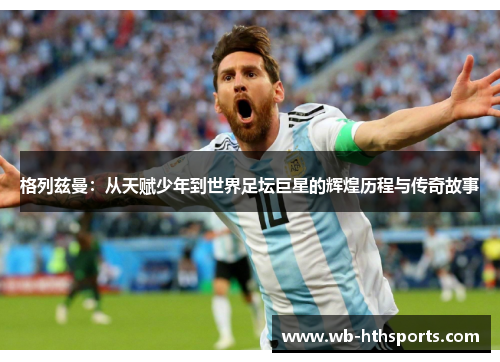 格列兹曼：从天赋少年到世界足坛巨星的辉煌历程与传奇故事