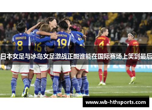 日本女足与冰岛女足激战正酣谁能在国际赛场上笑到最后